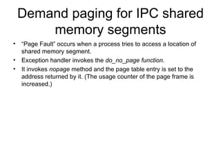 Demand paging for IPC shared memory segments “ Page Fault” occurs when a process tries to access a location of shared memory segment. Exception handler invokes the  do_no_page function. It invokes  nopage  method and the page table entry is set to the address returned by it. (The usage counter of the page frame is increased.) 