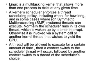 Linux is a multitasking kernel that allows more than one process to exist at any given time A kernel’s scheduler enforces a thread scheduling policy, including when, for how long, and in some cases where (on Symmetric Multiprocessing (SMP) systems) threads can execute. Normally the scheduler runs in its own thread, which is woken up by a timer interrupt. Otherwise it is invoked via a system call or another kernel thread that wishes to yield the CPU.  A thread will be allowed to execute for a certain amount of time , then a context switch to the scheduler thread will occur, followed by another context switch to a thread of the scheduler’s choice. 