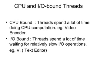 CPU and I/O-bound Threads CPU Bound  : Threads spend a lot of time doing CPU computation. eg. Video Encoder. I/O Bound : Threads spend a lot of time waiting for relatively slow I/O operations. eg. VI ( Text Editor)  
