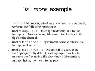 ‘ ls | more’  example The first child process, which must execute the  l s  program, performs the following operations: 1. Invokes  dup2(4,1)  to copy file descriptor 4 to file descriptor 1. From now on, file   descriptor 1 refers to the pipe's write channel. 2. Invokes the  close( )  system call twice to release file descriptors 3 and 4. 3. Invokes the  execve( )  system call to execute the  /bin/ls  program .  By default, such a program writes its output to the file having file   descriptor 1 (the standard output), that is, it writes into the pipe . 