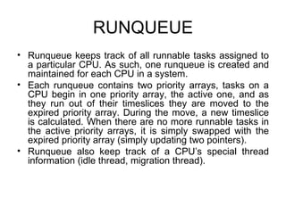 RUNQUEUE Runqueue keeps track of all runnable tasks assigned to a particular CPU. As such, one runqueue is created and maintained for each CPU in a system. Each runqueue contains two priority arrays, tasks on a CPU begin in one priority array, the active one, and as they run out of their timeslices they are moved to the expired priority array. During the move, a new timeslice is calculated. When there are no more runnable tasks in the active priority arrays, it is simply swapped with the expired priority array (simply updating two pointers). Runqueue also keep track of a CPU’s special thread information (idle thread, migration thread). 