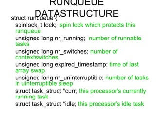 RUNQUEUE DATASTRUCTURE struct runqueue {  spinlock_t lock;  spin lock which protects this runqueue   unsigned long nr_running;  number of runnable tasks   unsigned long nr_switches;  number of contextswitches   unsigned long expired_timestamp;  time of last array swap unsigned long nr_uninterruptible;  number of tasks in uinterruptible sleep struct task_struct *curr;  this processor's currently running task struct task_struct *idle;  this processor's idle task 