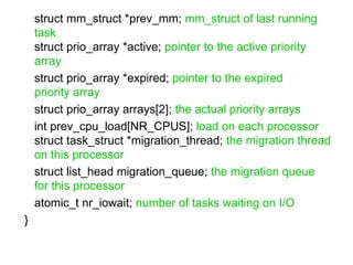 struct mm_struct *prev_mm;  mm_struct of last running task struct prio_array *active;  pointer to the active priority array   struct prio_array *expired;  pointer to the expired priority array   struct prio_array arrays[2];  the actual priority arrays   int prev_cpu_load[NR_CPUS];  load on each processor   struct task_struct *migration_thread;  the migration thread on this processor  struct list_head migration_queue;  the migration queue for this processor  atomic_t nr_iowait;  number of tasks waiting on I/O }  