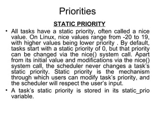 Priorities   STATIC PRIORITY All tasks have a static priority, often called a nice value. On Linux, nice values range from -20 to 19, with higher values being lower priority . By default, tasks start with a static priority of 0, but that priority can be changed via the nice() system call. Apart from its initial value and modifications via the nice() system call, the scheduler never changes a task’s static priority. Static priority is the mechanism through which users can modify task’s priority, and the scheduler will respect the user’s input. A task’s static priority is stored in its static_prio variable. 