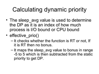 Calculating dynamic priority The sleep_avg value is used to determine the DP as it is an index of how much process is I/O bound or CPU bound effective_prio() It checks whether the function is RT or not, If it is RT then no bonus. It maps the sleep_avg value to bonus in range -5 to 5 which is then subtracted from the static priority to get DP.  