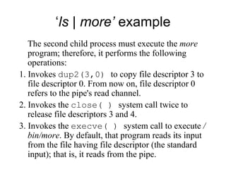 ‘ ls | more’  example The second child process must execute the  more  program; therefore, it performs the following   operations: 1. Invokes  dup2(3,0)  to copy file descriptor 3 to file descriptor 0. From now on, file   descriptor  0  refers to the pipe's read channel. 2. Invokes the  close( )  system call twice to release file descriptors 3 and 4. 3. Invokes the  execve( )  system call to execute  /bin/more . By default, that program   reads its input from the file having file descriptor (the standard input); that is, it reads   from the pipe. 