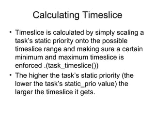 Calculating Timeslice Timeslice is calculated by simply scaling a task’s static priority onto the possible timeslice range and making sure a certain minimum and maximum timeslice is enforced .(task_timeslice()) The higher the task’s static priority (the lower the task’s static_prio value) the larger the timeslice it gets. 