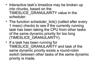 Interactive task’s timeslice may be broken up into chunks, based on the TIMESLICE_GRANULARITY value in the scheduler. The function scheduler_tick() (called after every 1 msec) checks to see if the currently running task has been taking the CPU from other tasks of the same dynamic priority for too long (TIMESLICE_GRANULARITY).  If a task has been running for TIMESLICE_GRANULARITY and task of the same dynamic priority exists a round-robin switch between other tasks of the same dynamic priority is made. 