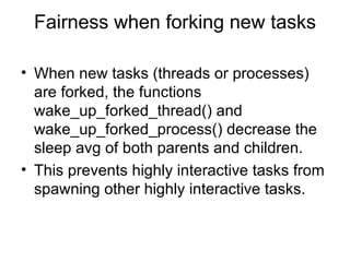 Fairness when forking new tasks When new tasks (threads or processes) are forked, the functions wake_up_forked_thread() and wake_up_forked_process() decrease the sleep avg of both parents and children. This prevents highly interactive tasks from spawning other highly interactive tasks. 
