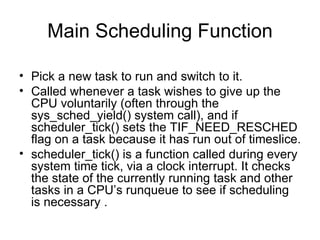 Main Scheduling Function Pick a new task to run and switch to it. Called whenever a task wishes to give up the CPU voluntarily (often through the sys_sched_yield() system call), and if scheduler_tick() sets the TIF_NEED_RESCHED flag on a task because it has run out of timeslice.  scheduler_tick() is a function called during every system time tick, via a clock interrupt. It checks the state of the currently running task and other tasks in a CPU’s runqueue to see if scheduling is necessary . 