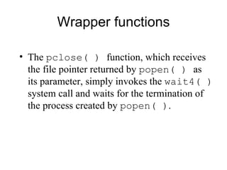 Wrapper functions The  pclose( )  function, which receives the file pointer returned by  popen( )  as its   parameter, simply invokes the  wait4( )  system call and waits for the termination of the   process created by  popen( ) . 