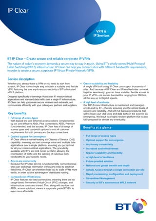 IP Clear


                                                                                         VPN &
                                                                                       IP Services




                                                                                         VPN &
BT IP Clear – Create secure and reliable corporate IP VPNs
                                                                                       IP Services
The nature of today’s economy demands a secure way to stay in touch. Using BT’s wholly-owned Multi-Protocol
Label Switching (MPLS) infrastructure, IP Clear can help you connect sites with different bandwidth requirements,
in order to create a secure, corporate IP Virtual Private Network (VPN).

Service description
Whether you already have a VPN or you need to start from                  • Greater scalability and flexibility
scratch, IP Clear is the simple way to obtain a scalable and flexible       A single VPN built using IP Clear can support thousands of
VPN, featuring the true any-to-any connectivity of BT’s dedicated           sites. And because all IP Clear and IP-enabled sites can work
MPLS platform.                                                              together seamlessly, you can have scalable, flexible access to
                                                                            your IP VPN – via access bandwidths ranging from 56Kbit/s,
Designed specifically to converge Voice over IP, mission-critical
                                                                            all the way up to Gigabit speeds.
applications and standard data traffic over a single IP infrastructure,
IP Clear can help you create secure intranets and extranets, and          • A high level of resilience
communicate efficiently with your colleagues, partners and suppliers.       Our MPLS core infrastructure is maintained and managed
                                                                            end-to-end by BT – thereby ensuring you the utmost levels of
                                                                            security and reliability. And with full backup procedures that
Key benefits                                                                will re-route your vital voice and data traffic in the event of an
                                                                            emergency, the result is a highly resilient platform that is also
• Full range of access types
                                                                            fully prepared for almost any eventuality.
  With leased line and Ethernet access options complemented
  by our cost-effective ADSL Plus (contended), ADSL Premium
  (Uncontended) and dial access, IP Clear has a full range of               Benefits at a glance
  access types and bandwidth options to suit all customer
  requirements for both primary and backup connections.
• Optimal support for convergence                                           • Full range of access types
  IP Clear offers a market-leading six Classes of Service (CoS)             • Optimal support for convergence
  capability, meaning you can converge voice and multiple data
  applications over a single platform, ensuring you get optimal             • Any-to-any connectivity
  for all your mission-critical applications. The granularity               • Increased cost-effectiveness
  available with BT's six CoS model is vital in allowing the
  prioritisation of traffic and the tailoring of individual CoS             • Greater scalability and flexibility
  bandwidths to your specific needs.                                        • A high level of resilience
• Any-to-any connectivity                                                   • Future proofed solution
  Because the IP Clear service is fundamentally ‘connectionless’,
                                                                            • National and global breadth and depth
  sites can exchange information without the need to establish
  fixed links. IP Clear can therefore help you to scale VPNs more           • Simple Access through a single connection per site
  easily, in order to take advantage of distributed hosting.
                                                                            • Rapid provisioning, configuration and deployment
• Increased cost-effectiveness
                                                                            • Streamlined Management
  IP Clear features no fixed connections, meaning there are no
  usage-based Permanent Virtual Circuit (PVC) charges, and                  • Security of BT's autonomous MPLS network
  infrastructure costs are shared. This, along with our low cost
  ADSL access solutions, means a corporate grade IP VPN is
  even more affordable.
 