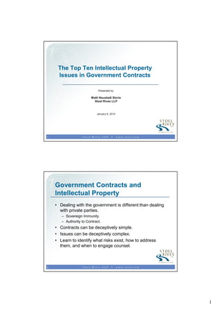 The Top Ten Intellectual Property
     Issues in Government Contracts

                             Presented by:

                         Matti Neustadt Storie
                           Stoel Rives LLP



                            January 6, 2010




1




    Government Contracts and
    Intellectual Property
    • Dealing with the government is different than dealing
      with private parties.
       – Sovereign Immunity.
       – Authority to Contract.
    • Contracts can be deceptively simple.
    • Issues can be deceptively complex.
    • Learn to identify what risks exist, how to address
      them, and when to engage counsel.



2




                                                              1
 