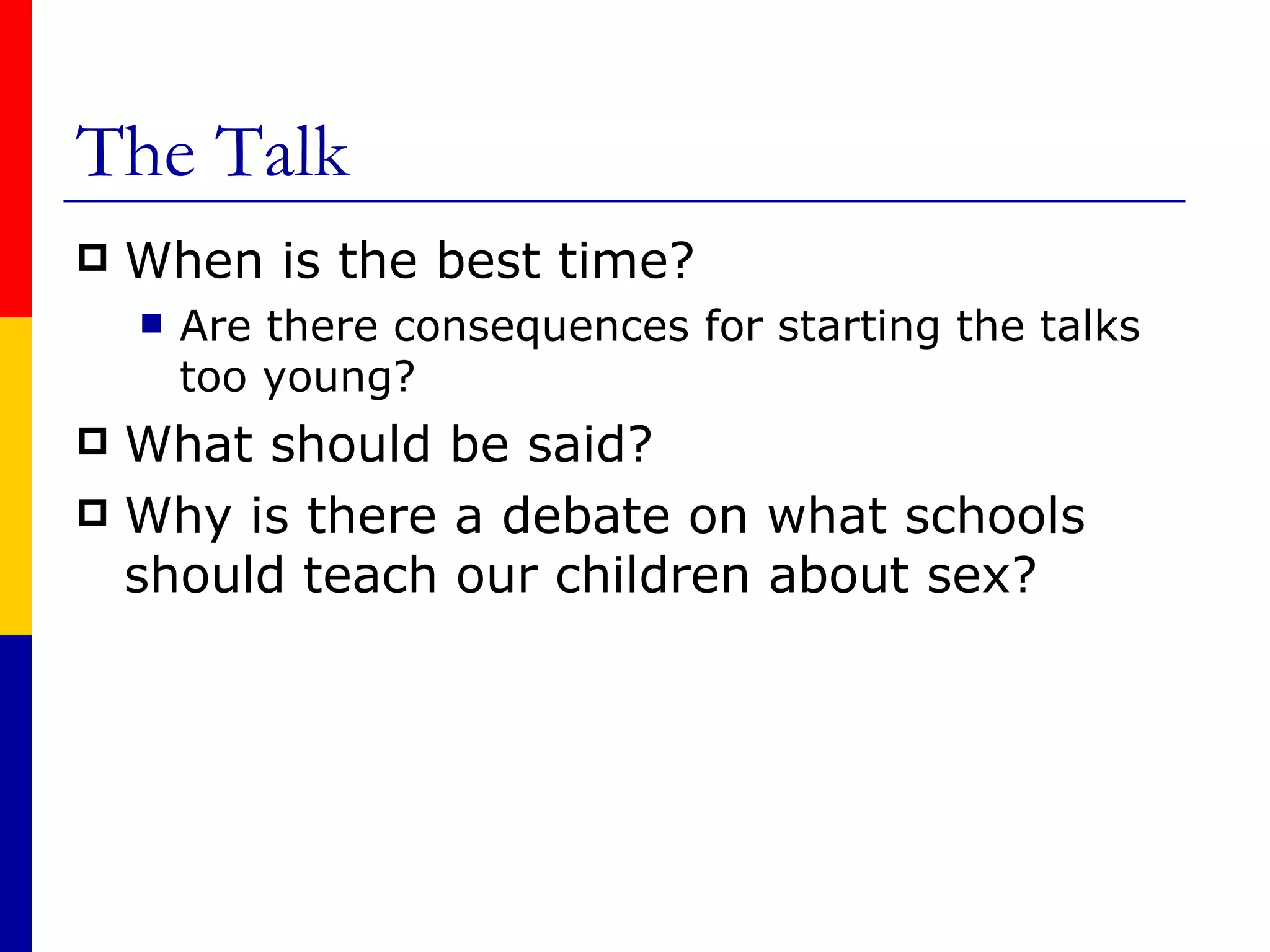 The Talk When is the best time? Are there consequences for starting the talks too young? What should be said? Why is there a debate on what schools should teach our children about sex? 