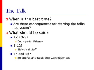 The TalkWhen is the best time?Are there consequences for starting the talks too young?What should be said?Kids 3-8?Body parts, Privacy8-12?Biological stuff12 and up?Emotional and Relational Consequences  