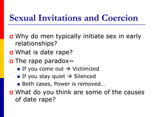 Sexual Invitations and CoercionWhy do men typically initiate sex in early relationships?What is date rape?The rape paradox~If you come out  Victimized If you stay quiet  SilencedBoth cases, Power is removed…What do you think are some of the causes of date rape?