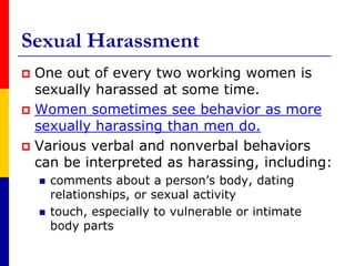 Sexual HarassmentOne out of every two working women is sexually harassed at some time. Women sometimes see behavior as more sexually harassing than men do.Various verbal and nonverbal behaviors can be interpreted as harassing, including:comments about a person’s body, dating relationships, or sexual activitytouch, especially to vulnerable or intimate body parts
