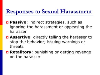 Responses to Sexual HarassmentPassive: indirect strategies, such as ignoring the harassment or appeasing the harasser Assertive: directly telling the harasser to stop the behavior; issuing warnings or threats Retalitory: punishing or getting revenge on the harasser 