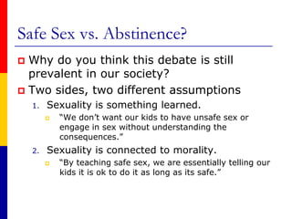 Safe Sex vs. Abstinence?	Why do you think this debate is still prevalent in our society?Two sides, two different assumptionsSexuality is something learned.“We don’t want our kids to have unsafe sex or engage in sex without understanding the consequences.”Sexuality is connected to morality.“By teaching safe sex, we are essentially telling our kids it is ok to do it as long as its safe.” 