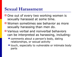 Sexual Harassment
 One out of every two working women is
  sexually harassed at some time.
 Women sometimes see behavior as more
  sexually harassing than men do.
 Various verbal and nonverbal behaviors
  can be interpreted as harassing, including:
       comments about a person’s body, dating
        relationships, or sexual activity
       touch, especially to vulnerable or intimate body
        parts
 