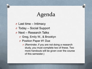Agenda
O Last time – Intimacy
O Today – Social Support
O Next – Research Talks
  O Greg, Emily W., & Brooklyn
  O Position Paper #1 Due
     O (Reminder, if you are not doing a research
       study, you must complete two of these. Two
       more handouts will be given over the course
       of this semester.)
 