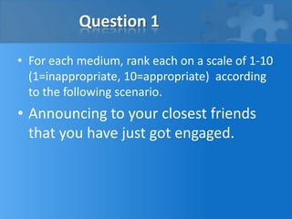Question 1

• For each medium, rank each on a scale of 1-10
  (1=inappropriate, 10=appropriate) according
  to the following scenario.
• Announcing to your closest friends
  that you have just got engaged.
 