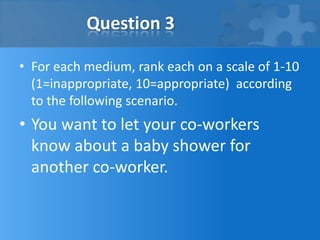 Question 3

• For each medium, rank each on a scale of 1-10
  (1=inappropriate, 10=appropriate) according
  to the following scenario.
• You want to let your co-workers
  know about a baby shower for
  another co-worker.
 
