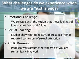 What challenges do we experience when
         we are “just friends?
 • Emotional Challenge
   – We struggle with the notion that these feelings of
     love are not “romantic” love.
 • Sexual Challenge
   – Studies show that up to 50% of cross-sex friends
     reported some sort of sexual attraction.
 • Public Presentation
   – People always assume that the two of you are
     romantically involved.
 