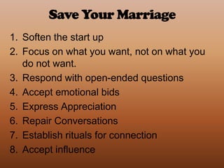 Save Your MarriageSoften the start upFocus on what you want, not on what you do not want.Respond with open-ended questionsAccept emotional bidsExpress AppreciationRepair ConversationsEstablish rituals for connectionAccept influence 