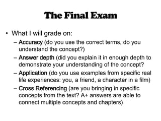The Final ExamWhat I will grade on:Accuracy (do you use the correct terms, do you understand the concept?)Answer depth (did you explain it in enough depth to demonstrate your understanding of the concept?Application (do you use examples from specific real life experiences: you, a friend, a character in a film)Cross Referencing (are you bringing in specific concepts from the text? A+ answers are able to connect multiple concepts and chapters)