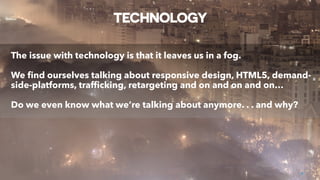 TECHNOLOGY
The issue with technology is that it leaves us in a fog.
We ﬁnd ourselves talking about responsive design, HTML5, demand-
side-platforms, trafﬁcking, retargeting and on and on and on…
Do we even know what we’re talking about anymore. . . and why?
8
 