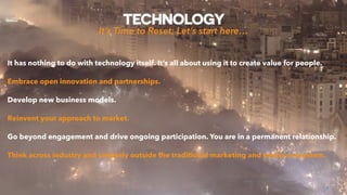 TECHNOLOGY
8
It has nothing to do with technology itself. It’s all about using it to create value for people.
Embrace open innovation and partnerships.
Develop new business models.
Reinvent your approach to market.
Go beyond engagement and drive ongoing participation. You are in a permanent relationship.
Think across industry and certainly outside the traditional marketing and media ecosystem.
It’s Time to Reset; Let’s start here…
 