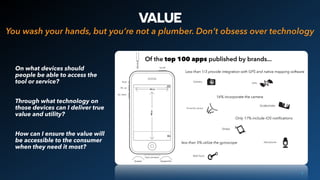 VALUE
On what devices should
people be able to access the
tool or service?
Through what technology on
those devices can I deliver true
value and utility?
How can I ensure the value will
be accessible to the consumer
when they need it most?
9
You wash your hands, but you’re not a plumber. Don’t obsess over technology
Less than 1/3 provide integration with GPS and native mapping software
less than 5% utilize the gyroscope
Of the top 100 apps published by brands...
Only 17% include iOS notiﬁcations
16% incorporate the camera
 