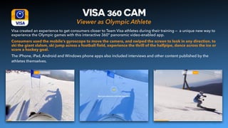Viewer as Olympic Athlete
VISA 360 CAM
Visa created an experience to get consumers closer to Team Visa athletes during their training — a unique new way to
experience the Olympic games with this interactive 360° panoramic video-enabled app.
Consumers used the mobile’s gyroscope to move the camera, and swiped the screen to look in any direction. to
ski the giant slalom, ski jump across a football ﬁeld, experience the thrill of the halfpipe, dance across the ice or
score a hockey goal.
The iPhone, iPad, Android and Windows phone apps also included interviews and other content published by the
athletes themselves.
14
 