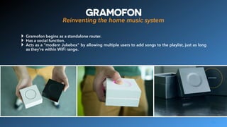 GRAMOFON
Reinventing the home music system
15
‣ Gramofon begins as a standalone router.
‣ Has a social function.
‣ Acts as a "modern Jukebox" by allowing multiple users to add songs to the playlist, just as long
as they're within WiFi range.
 