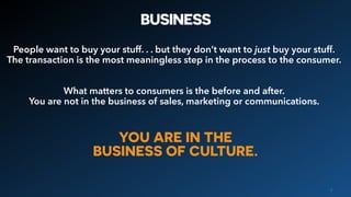 BUSINESS
People want to buy your stuff. . . but they don’t want to just buy your stuff.
The transaction is the most meaningless step in the process to the consumer.
What matters to consumers is the before and after.
You are not in the business of sales, marketing or communications.
6
YOU ARE IN THE
BUSINESS OF CULTURE.
 