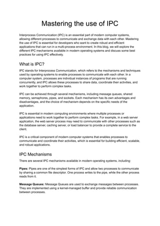 Mastering the use of IPC
Interprocess Communication (IPC) is an essential part of modern computer systems,
allowing different processes to communicate and exchange data with each other. Mastering
the use of IPC is essential for developers who want to create robust and efficient
applications that can run in a multi-process environment. In this blog, we will explore the
different IPC mechanisms available in modern operating systems and discuss some best
practices for using IPC effectively.
What is IPC?
IPC stands for Interprocess Communication, which refers to the mechanisms and techniques
used by operating systems to enable processes to communicate with each other. In a
computer system, processes are individual instances of programs that are running
concurrently, and IPC allows these processes to share data, coordinate their activities, and
work together to perform complex tasks.
IPC can be achieved through several mechanisms, including message queues, shared
memory, semaphores, pipes, and sockets. Each mechanism has its own advantages and
disadvantages, and the choice of mechanism depends on the specific needs of the
application.
IPC is essential in modern computing environments where multiple processes or
applications need to work together to perform complex tasks. For example, in a web server
application, the web server process may need to communicate with other processes such as
the database server, caching server, or load balancer to provide a complete service to the
client.
IPC is a critical component of modern computer systems that enables processes to
communicate and coordinate their activities, which is essential for building efficient, scalable,
and robust applications.
IPC Mechanisms
There are several IPC mechanisms available in modern operating systems, including:
Pipes: Pipes are one of the simplest forms of IPC and allow two processes to communicate
by sharing a common file descriptor. One process writes to the pipe, while the other process
reads from it.
Message Queues: Message Queues are used to exchange messages between processes.
They are implemented using a kernel-managed buffer and provide reliable communication
between processes.
 