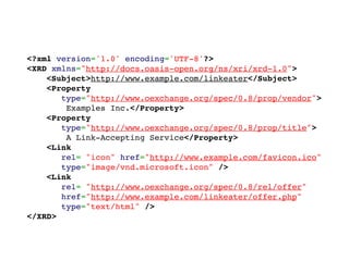 <?xml version='1.0' encoding='UTF-8'?>
<XRD xmlns="http://docs.oasis-open.org/ns/xri/xrd-1.0">
    <Subject>http://www.example.com/linkeater</Subject>
    <Property
       type="http://www.oexchange.org/spec/0.8/prop/vendor">
        Examples Inc.</Property>
    <Property
       type="http://www.oexchange.org/spec/0.8/prop/title">
        A Link-Accepting Service</Property>
    <Link
       rel= "icon" href="http://www.example.com/favicon.ico"
       type="image/vnd.microsoft.icon" />
    <Link
       rel= "http://www.oexchange.org/spec/0.8/rel/offer"
       href="http://www.example.com/linkeater/offer.php"
       type="text/html" />
</XRD>
 