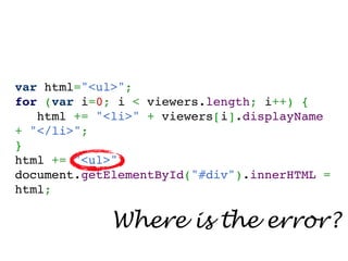 var html="<ul>";
for (var i=0; i < viewers.length; i++) {
   html += "<li>" + viewers[i].displayName
+ "</li>";
}
html += "<ul>";
document.getElementById("#div").innerHTML =
html;

             Where is the error?
 