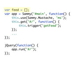 var feed = [];
var app = Sammy('#main', function() {
    this.use(Sammy.Mustache, 'ms');
    this.get('#/', function() {
        this.trigger('getFeed');
    });
    ...
});

jQuery(function() {
    app.run('#/');
});
 