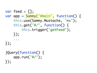var feed = [];
var app = Sammy('#main', function() {
    this.use(Sammy.Mustache, 'ms');
    this.get('#/', function() {
        this.trigger('getFeed');
    });
    ...
});

jQuery(function() {
    app.run('#/');
});
 