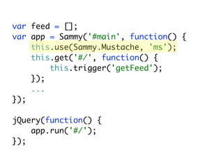 var feed = [];
var app = Sammy('#main', function() {
    this.use(Sammy.Mustache, 'ms');
    this.get('#/', function() {
        this.trigger('getFeed');
    });
    ...
});

jQuery(function() {
    app.run('#/');
});
 