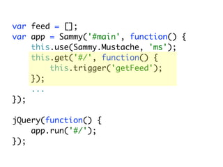 var feed = [];
var app = Sammy('#main', function() {
    this.use(Sammy.Mustache, 'ms');
    this.get('#/', function() {
        this.trigger('getFeed');
    });
    ...
});

jQuery(function() {
    app.run('#/');
});
 