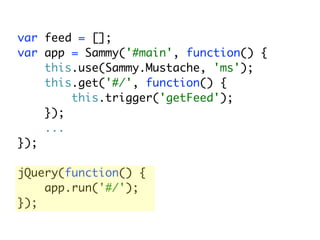 var feed = [];
var app = Sammy('#main', function() {
    this.use(Sammy.Mustache, 'ms');
    this.get('#/', function() {
        this.trigger('getFeed');
    });
    ...
});

jQuery(function() {
    app.run('#/');
});
 