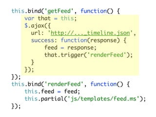 this.bind('getFeed', function() {
    var that = this;
    $.ajax({
      url: 'http://..._timeline.json',
      success: function(response) {
          feed = response;
          that.trigger('renderFeed');
      }
    });
});
this.bind('renderFeed', function() {
    this.feed = feed;
    this.partial('js/templates/feed.ms');
});
 