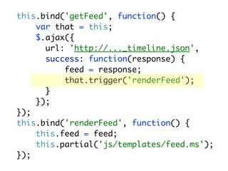 this.bind('getFeed', function() {
    var that = this;
    $.ajax({
      url: 'http://..._timeline.json',
      success: function(response) {
          feed = response;
          that.trigger('renderFeed');
      }
    });
});
this.bind('renderFeed', function() {
    this.feed = feed;
    this.partial('js/templates/feed.ms');
});
 