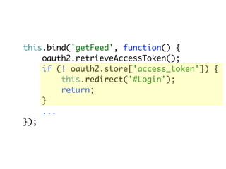 this.bind('getFeed', function() {
    oauth2.retrieveAccessToken();
    if (! oauth2.store['access_token']) {
        this.redirect('#Login');
        return;
    }
    ...
});
 