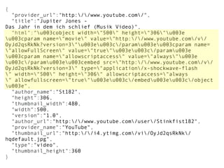 {
  "provider_url":"http://www.youtube.com/",
  "title":"Jupiter Jones - 
Das Jahr in dem ich schlief (Musik Video)",
  "html":"u003cobject width="500" height="306"u003e
u003cparam name="movie" value="http://www.youtube.com/v/
OyJd2qsRkNk?version=3"u003eu003c/paramu003eu003cparam name=
"allowFullScreen" value="true"u003eu003c/paramu003e
u003cparam name="allowscriptaccess" value="always"u003e
u003c/paramu003eu003cembed src="http://www.youtube.com/v/
OyJd2qsRkNk?version=3" type="application/x-shockwave-flash
" width="500" height="306" allowscriptaccess="always
" allowfullscreen="true"u003eu003c/embedu003eu003c/object
u003e",
  "author_name":"St182",
  "height":306,
  "thumbnail_width":480,
  "width":500,
  "version":"1.0",
  "author_url":"http://www.youtube.com/user/Stinkfist182",
  "provider_name":"YouTube",
  "thumbnail_url":"http://i4.ytimg.com/vi/OyJd2qsRkNk/
hqdefault.jpg",
  "type":"video",
  "thumbnail_height":360
}
 