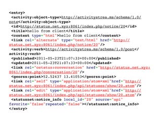 <entry>
 <activity:object-type>http://activitystrea.ms/schema/1.0/
note</activity:object-type>
 <id>http://status.net.xyz:8061/index.php/notice/20</id>
 <title>hello from client</title>
 <content type="html">hello from client</content>
 <link rel="alternate" type="text/html" href="http://
status.net.xyz:8061/index.php/notice/20"/>
 <activity:verb>http://activitystrea.ms/schema/1.0/post</
activity:verb>
 <published>2011-05-23T21:07:33+00:00</published>
 <updated>2011-05-23T21:07:33+00:00</updated>
 <link rel="ostatus:conversation" href="http://status.net.xyz:
8061/index.php/conversation/20"/>
 <georss:point>52.52437 13.41053</georss:point>
 <link rel="self" type="application/atom+xml"href="http://
status.net.xyz:8061/index.php/api/statuses/show/20.atom"/>
 <link rel="edit" type="application/atom+xml"href="http://
status.net.xyz:8061/index.php/api/statuses/show/20.atom"/>
 <statusnet:notice_info local_id="20" source="api"
favorite="false"repeated="false"></statusnet:notice_info>
</entry>
 
