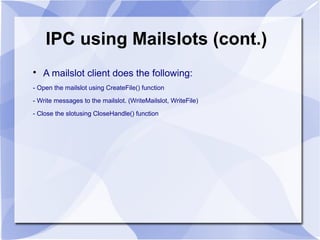 IPC using Mailslots (cont.) 
 A mailslot client does the following: 
- Open the mailslot using CreateFile() function 
- Write messages to the mailslot. (WriteMailslot, WriteFile) 
- Close the slotusing CloseHandle() function 
 